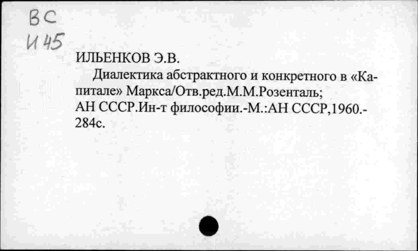 ﻿ИЛЬЕНКОВ Э.В.
Диалектика абстрактного и конкретного в «Капитале» Маркса/Отв.ред.М.М.Розенталь;
АН СССР.Ин-т философии.-М.:АН СССР, 1960.-284с.